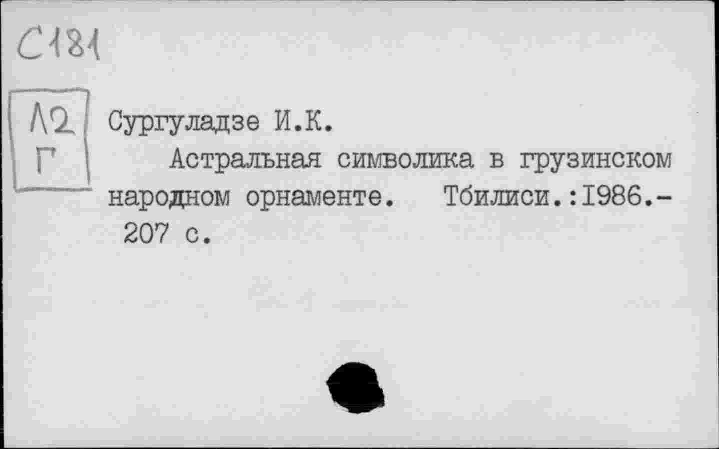 ﻿Сургуладзе И.К.
Астральная символика в грузинском народном орнаменте.	Тбилиси.:1986.-
207 с.